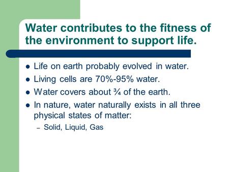 Water contributes to the fitness of the environment to support life. Life on earth probably evolved in water. Living cells are 70%-95% water. Water covers.