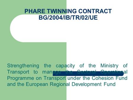 PHARE TWINNING CONTRACT BG/2004/IB/TR/02/UE Strengthening the capacity of the Ministry of Transport to manage the Sectoral Operational Programme on Transport.