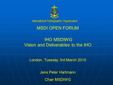 International Hydrographic Organization MSDI OPEN FORUM IHO MSDIWG Vision and Deliverables to the IHO London, Tuesday 3rd March 2015 Jens Peter Hartmann.