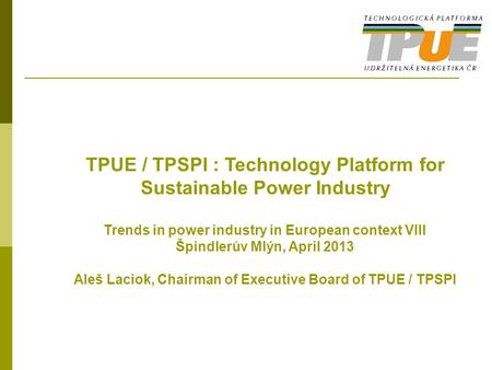 TPUE / TPSPI : Technology Platform for Sustainable Power Industry Trends in power industry in European context VIII Špindlerův Mlýn, April 2013 Aleš Laciok,