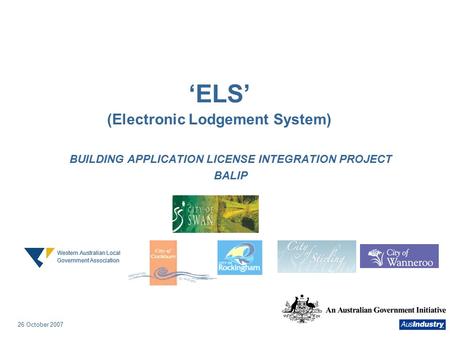 26 October 2007 26 ‘ELS’ (Electronic Lodgement System) BUILDING APPLICATION LICENSE INTEGRATION PROJECT BALIP Western Australian Local Government Association.