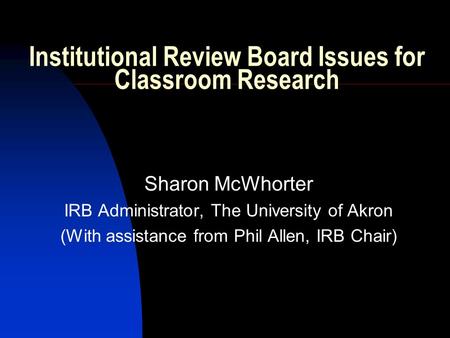 Institutional Review Board Issues for Classroom Research Sharon McWhorter IRB Administrator, The University of Akron (With assistance from Phil Allen,