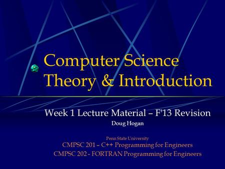 Computer Science Theory & Introduction Week 1 Lecture Material – F'13 Revision Doug Hogan Penn State University CMPSC 201 – C++ Programming for Engineers.