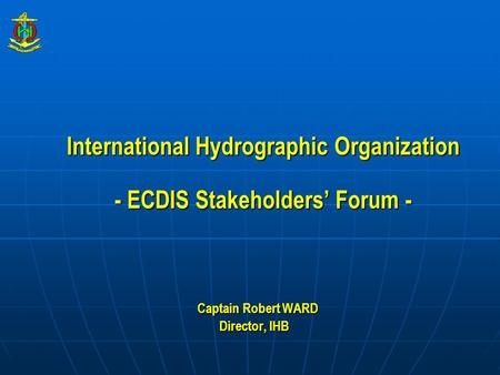 International Hydrographic Organization - ECDIS Stakeholders’ Forum - Captain Robert WARD Captain Robert WARD Director, IHB.