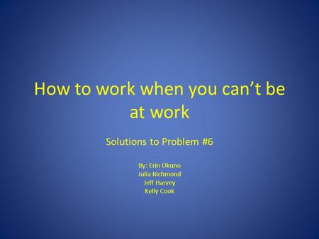 How to work when you can’t be at work Solutions to Problem #6 By: Erin Okuno Julia Richmond Jeff Harvey Kelly Cook.