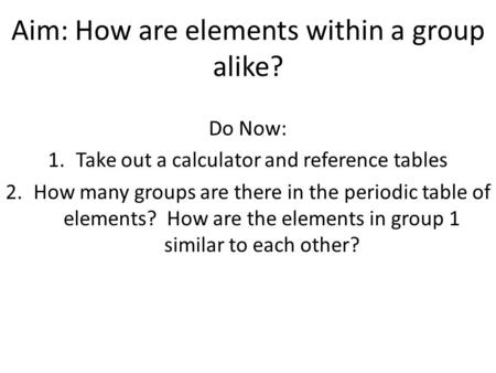 Aim: How are elements within a group alike? Do Now: 1.Take out a calculator and reference tables 2.How many groups are there in the periodic table of elements?