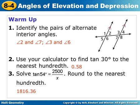 Holt Geometry 8-4 Angles of Elevation and Depression Warm Up 1. Identify the pairs of alternate interior angles. 2. Use your calculator to find tan 30°