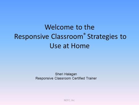 NEFC, Inc. Welcome to the Responsive Classroom ® Strategies to Use at Home Sheri Halagan Responsive Classroom Certified Trainer.