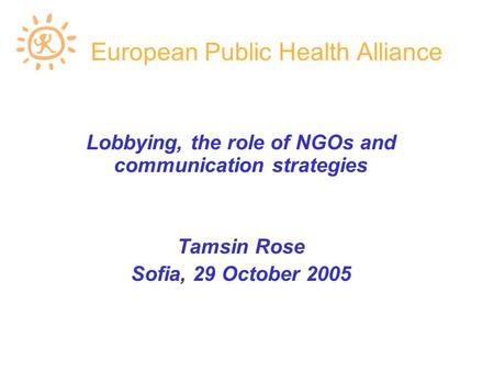 European Public Health Alliance Lobbying, the role of NGOs and communication strategies Tamsin Rose Sofia, 29 October 2005.