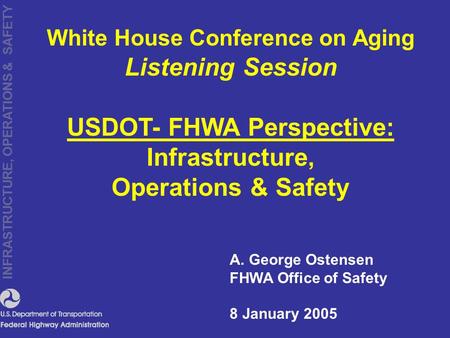 INFRASTRUCTURE, OPERATIONS & SAFETY A. George Ostensen FHWA Office of Safety 8 January 2005 White House Conference on Aging Listening Session USDOT- FHWA.