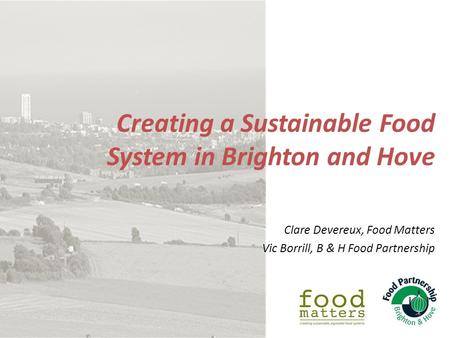 Creating a Sustainable Food System in Brighton and Hove Clare Devereux, Food Matters Vic Borrill, B & H Food Partnership.
