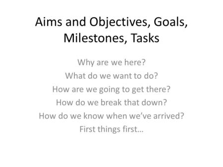 Aims and Objectives, Goals, Milestones, Tasks Why are we here? What do we want to do? How are we going to get there? How do we break that down? How do.