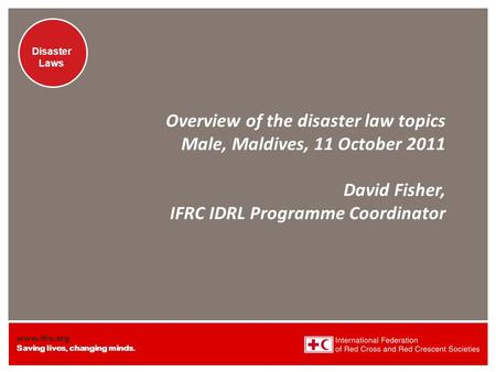 Www.ifrc.org Saving lives, changing minds. Disaster Laws Overview of the disaster law topics Male, Maldives, 11 October 2011 David Fisher, IFRC IDRL Programme.