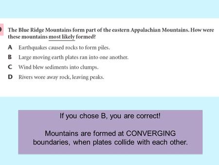 If you chose B, you are correct! Mountains are formed at CONVERGING boundaries, when plates collide with each other.