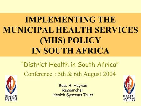IMPLEMENTING THE MUNICIPAL HEALTH SERVICES (MHS) POLICY IN SOUTH AFRICA “District Health in South Africa” Conference : 5th & 6th August 2004 Ross A. Haynes.