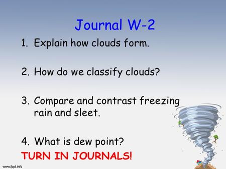 Journal W-2 1.Explain how clouds form. 2.How do we classify clouds? 3.Compare and contrast freezing rain and sleet. 4.What is dew point? TURN IN JOURNALS!