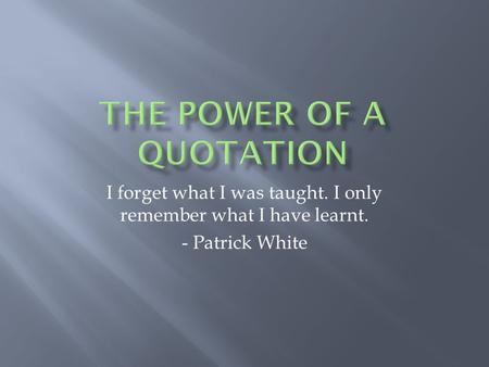 I forget what I was taught. I only remember what I have learnt. - Patrick White.
