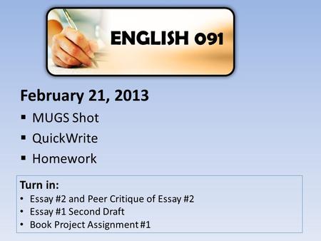 February 21, 2013  MUGS Shot  QuickWrite  Homework ENGLISH 091 Turn in: Essay #2 and Peer Critique of Essay #2 Essay #1 Second Draft Book Project Assignment.