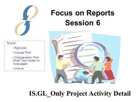 Focus on Reports Session 6 IS.GL_Only Project Activity Detail To print: Right click Choose “Print” Change option “Print What?” from “slides” to “note pages”