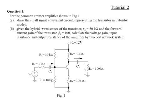 Tutorial 2 Question 1: For the common emitter amplifier shown in Fig.1 (a) draw the small signal equivalent circuit, representing the transistor in hybrid-