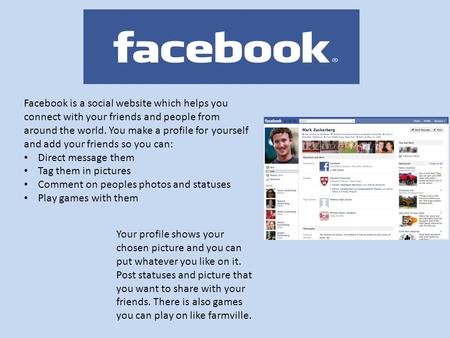 Facebook is a social website which helps you connect with your friends and people from around the world. You make a profile for yourself and add your friends.