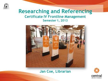 1 Researching and Referencing Certificate IV Frontline Management Semester 1, 2013 Jan Coe, Librarian.