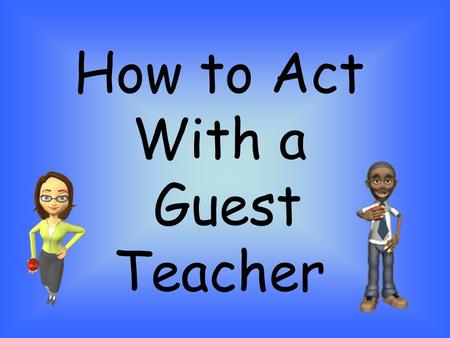 How to Act With a Guest Teacher. Honor Our Guest Show the substitute teacher the same respect that you show your regular teacher. Do not be rude or disruptive.