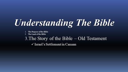 Understanding The Bible 1. The Purpose of the Bible 2. The Land of the Bible 3. The Story of the Bible – Old Testament Israel’s Settlement in Canaan.