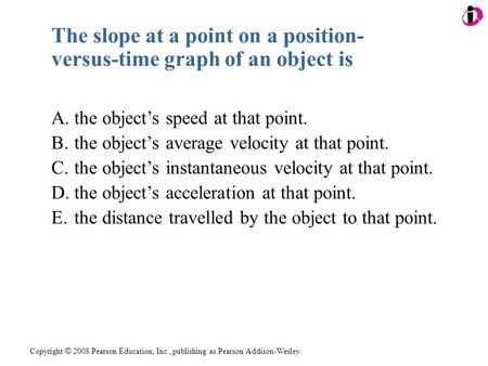 Copyright © 2008 Pearson Education, Inc., publishing as Pearson Addison-Wesley. The slope at a point on a position- versus-time graph of an object is A.