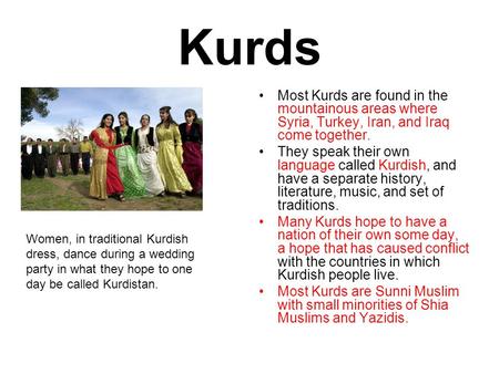 Kurds Most Kurds are found in the mountainous areas where Syria, Turkey, Iran, and Iraq come together. They speak their own language called Kurdish, and.