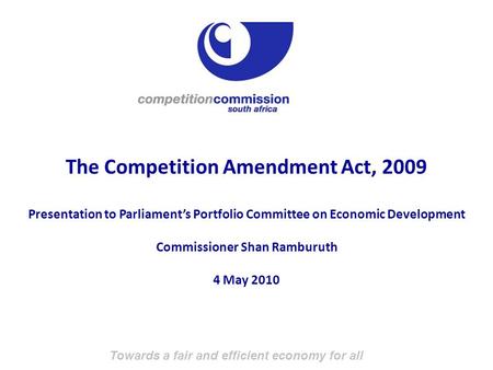 Towards a fair and efficient economy for all The Competition Amendment Act, 2009 Presentation to Parliament’s Portfolio Committee on Economic Development.