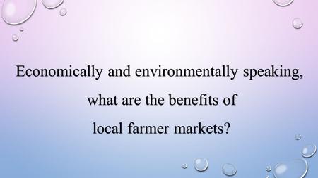Economically and environmentally speaking, what are the benefits of what are the benefits of local farmer markets? local farmer markets?