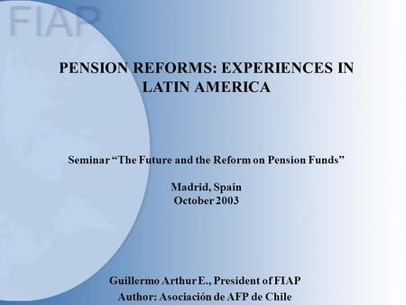PENSION REFORMS: EXPERIENCES IN LATIN AMERICA Seminar “The Future and the Reform on Pension Funds” Madrid, Spain October 2003 Guillermo Arthur E., President.