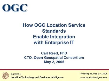 Philadelphia, May 2–4, 2005 www.locationintelligence.net How OGC Location Service Standards Enable Integration with Enterprise IT Carl Reed, PhD CTO, Open.