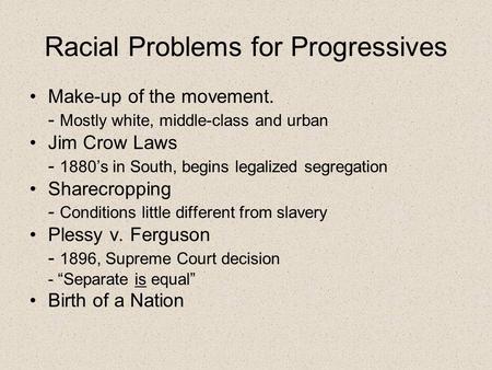 Racial Problems for Progressives Make-up of the movement. - Mostly white, middle-class and urban Jim Crow Laws - 1880’s in South, begins legalized segregation.