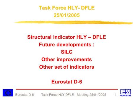 Eurostat D-6 Task Force HLY-DFLE - Meeting 25/01/2005 1 Task Force HLY- DFLE 25/01/2005 Structural indicator HLY – DFLE Future developments : SILC Other.