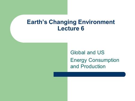 Earth’s Changing Environment Lecture 6 Global and US Energy Consumption and Production.