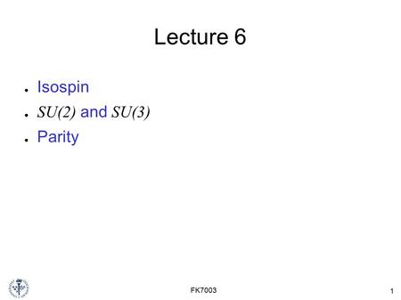 1 FK7003 Lecture 6 ● Isospin ● SU(2) and SU(3) ● Parity.