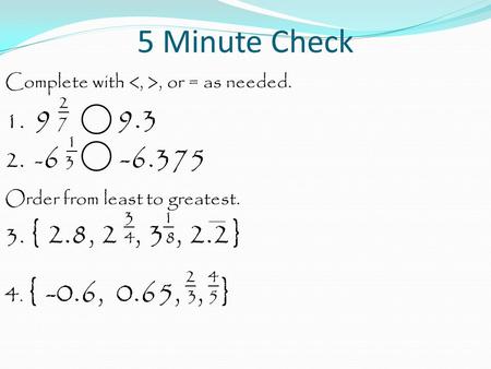 5 Minute Check Complete with, or = as needed. 2 1. 9 7 9.3 1 2. - 6 3 -6.375 Order from least to greatest. 3 1 3. { 2.8, 2 4, 3 8, 2.2} 2 4 4. { -0.6,