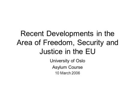 Recent Developments in the Area of Freedom, Security and Justice in the EU University of Oslo Asylum Course 10 March 2006.