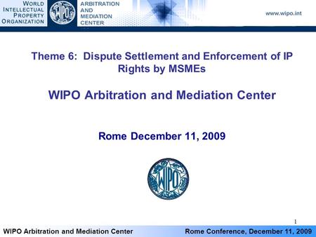 1 WIPO Arbitration and Mediation Center Rome Conference, December 11, 2009 Theme 6: Dispute Settlement and Enforcement of IP Rights by MSMEs WIPO Arbitration.
