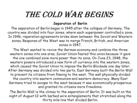 The Cold War Begins Separation of Berlin The separation of Berlin began in 1945 after the collapse of Germany. The country was divided into four zones,