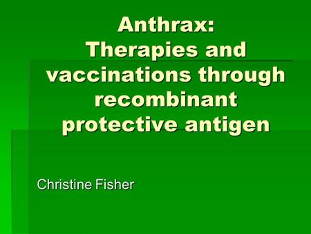 Anthrax: Therapies and vaccinations through recombinant protective antigen Christine Fisher.