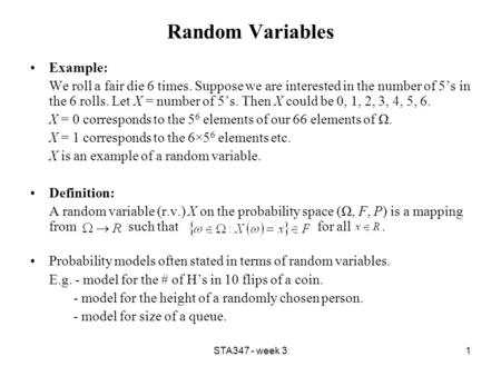 STA347 - week 31 Random Variables Example: We roll a fair die 6 times. Suppose we are interested in the number of 5’s in the 6 rolls. Let X = number of.