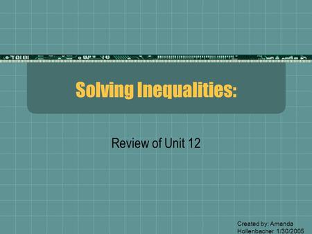 Solving Inequalities: Review of Unit 12 Created by: Amanda Hollenbacher 1/30/2005.