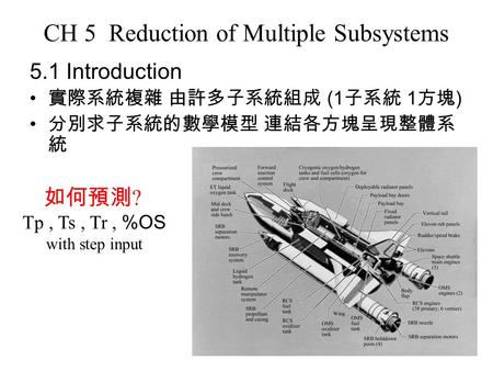 CH 5 Reduction of Multiple Subsystems 5.1 Introduction 實際系統複雜 由許多子系統組成 (1 子系統 1 方塊 ) 分別求子系統的數學模型 連結各方塊呈現整體系 統 如何預測 ? Tp, Ts, Tr, %OS with step input.