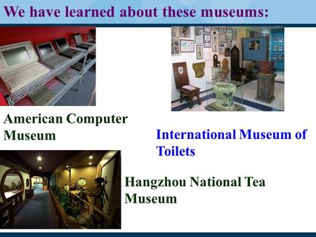 American Computer Museum International Museum of Toilets Hangzhou National Tea Museum We have learned about these museums: