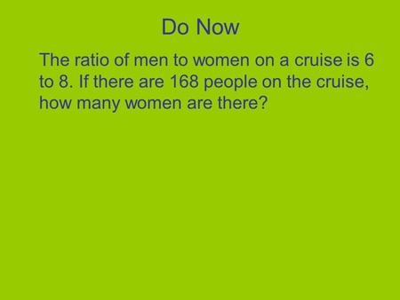 Do Now The ratio of men to women on a cruise is 6 to 8. If there are 168 people on the cruise, how many women are there?