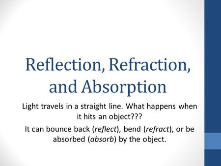 Reflection, Refraction, and Absorption Light travels in a straight line. What happens when it hits an object??? It can bounce back (reflect), bend (refract),