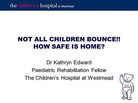 NOT ALL CHILDREN BOUNCE!! HOW SAFE IS HOME? Dr Kathryn Edward Paediatric Rehabilitation Fellow The Children’s Hospital at Westmead.